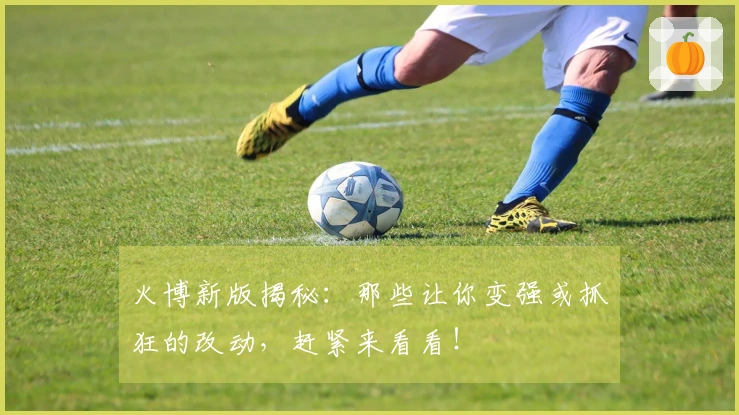 火博新版揭秘：那些让你变强或抓狂的改动，赶紧来看看！